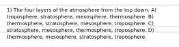 1) The four layers of the atmosphere from the top down: A) troposphere, stratosphere, mesosphere, thermosphere. B) thermosphere, stratosphere, mesosphere, troposphere. C) stratosphere, mesosphere, thermosphere, troposphere. D) thermosphere, mesosphere, stratosphere, troposphere.