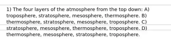 1) The four layers of the atmosphere from the top down: A) troposphere, stratosphere, mesosphere, thermosphere. B) thermosphere, stratosphere, mesosphere, troposphere. C) stratosphere, mesosphere, thermosphere, troposphere. D) thermosphere, mesosphere, stratosphere, troposphere.