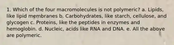 1. Which of the four macromolecules is not polymeric? a. Lipids, like lipid membranes b. Carbohydrates, like starch, cellulose, and glycogen c. Proteins, like the peptides in enzymes and hemoglobin. d. Nucleic, acids like RNA and DNA. e. All the above are polymeric.