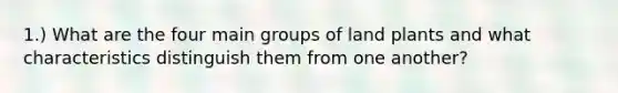 1.) What are the four main groups of land plants and what characteristics distinguish them from one another?