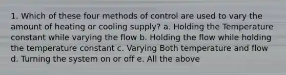 1. Which of these four methods of control are used to vary the amount of heating or cooling supply? a. Holding the Temperature constant while varying the flow b. Holding the flow while holding the temperature constant c. Varying Both temperature and flow d. Turning the system on or off e. All the above