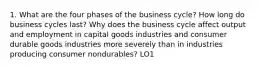 1. What are the four phases of the business cycle? How long do business cycles last? Why does the business cycle affect output and employment in capital goods industries and consumer durable goods industries more severely than in industries producing consumer nondurables? LO1