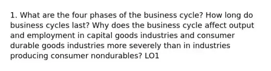 1. What are the four phases of the business cycle? How long do business cycles last? Why does the business cycle affect output and employment in capital goods industries and consumer durable goods industries more severely than in industries producing consumer nondurables? LO1