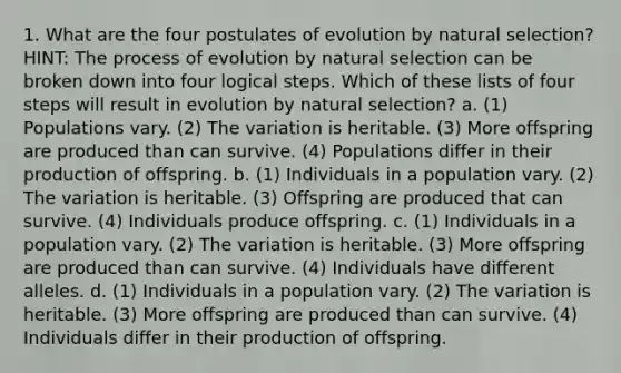 1. What are the four postulates of evolution by <a href='https://www.questionai.com/knowledge/kAcbTwWr3l-natural-selection' class='anchor-knowledge'>natural selection</a>? HINT: The process of evolution by natural selection can be broken down into four logical steps. Which of these lists of four steps will result in evolution by natural selection? a. (1) Populations vary. (2) The variation is heritable. (3) More offspring are produced than can survive. (4) Populations differ in their production of offspring. b. (1) Individuals in a population vary. (2) The variation is heritable. (3) Offspring are produced that can survive. (4) Individuals produce offspring. c. (1) Individuals in a population vary. (2) The variation is heritable. (3) More offspring are produced than can survive. (4) Individuals have different alleles. d. (1) Individuals in a population vary. (2) The variation is heritable. (3) More offspring are produced than can survive. (4) Individuals differ in their production of offspring.