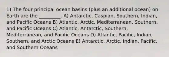 1) The four principal ocean basins (plus an additional ocean) on Earth are the _________. A) Antarctic, Caspian, Southern, Indian, and Pacific Oceans B) Atlantic, Arctic, Mediterranean, Southern, and Pacific Oceans C) Atlantic, Antarctic, Southern, Mediterranean, and Pacific Oceans D) Atlantic, Pacific, Indian, Southern, and Arctic Oceans E) Antarctic, Arctic, Indian, Pacific, and Southern Oceans