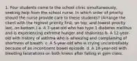 1. Four students come to the school clinic simultaneously, seeking help from the school nurse. In which order of priority should the nurse provide care to these students? (Arrange the client with the highest priority first, on top, and lowest priority last, on bottom.) a. A 7-year-old who has type 1 diabetes mellitus and is experiencing extreme hunger and shakiness b. A 12-year-old with history of asthma who is wheezing and complaining of shortness of breath. c. A 5-year-old who is crying uncontrollably because of an incontinent bowel episode. d. A 10-year-old with bleeding lacerations on both knees after falling in gym class.