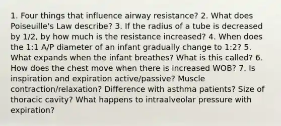 1. Four things that influence airway resistance? 2. What does Poiseuille's Law describe? 3. If the radius of a tube is decreased by 1/2, by how much is the resistance increased? 4. When does the 1:1 A/P diameter of an infant gradually change to 1:2? 5. What expands when the infant breathes? What is this called? 6. How does the chest move when there is increased WOB? 7. Is inspiration and expiration active/passive? Muscle contraction/relaxation? Difference with asthma patients? Size of thoracic cavity? What happens to intraalveolar pressure with expiration?