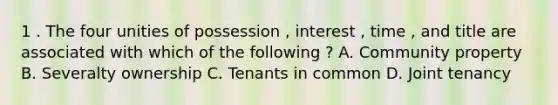 1 . The four unities of possession , interest , time , and title are associated with which of the following ? A. Community property B. Severalty ownership C. Tenants in common D. Joint tenancy