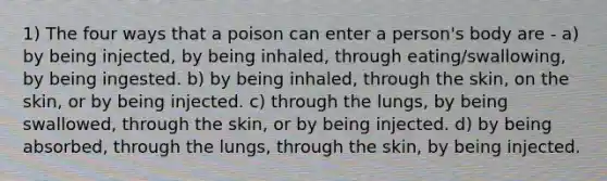 1) The four ways that a poison can enter a person's body are - a) by being injected, by being inhaled, through eating/swallowing, by being ingested. b) by being inhaled, through the skin, on the skin, or by being injected. c) through the lungs, by being swallowed, through the skin, or by being injected. d) by being absorbed, through the lungs, through the skin, by being injected.