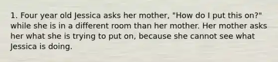 1. Four year old Jessica asks her mother, "How do I put this on?" while she is in a different room than her mother. Her mother asks her what she is trying to put on, because she cannot see what Jessica is doing.