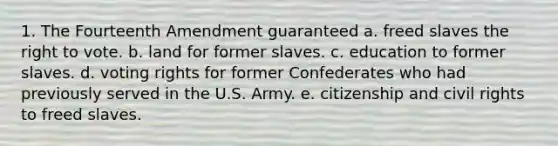 1. The Fourteenth Amendment guaranteed a. freed slaves the right to vote. b. land for former slaves. c. education to former slaves. d. voting rights for former Confederates who had previously served in the U.S. Army. e. citizenship and civil rights to freed slaves.