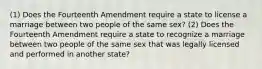 (1) Does the Fourteenth Amendment require a state to license a marriage between two people of the same sex? (2) Does the Fourteenth Amendment require a state to recognize a marriage between two people of the same sex that was legally licensed and performed in another state?