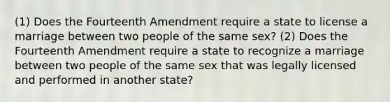 (1) Does the Fourteenth Amendment require a state to license a marriage between two people of the same sex? (2) Does the Fourteenth Amendment require a state to recognize a marriage between two people of the same sex that was legally licensed and performed in another state?