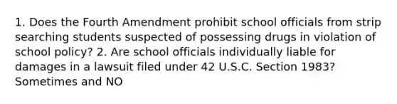 1. Does the Fourth Amendment prohibit school officials from strip searching students suspected of possessing drugs in violation of school policy? 2. Are school officials individually liable for damages in a lawsuit filed under 42 U.S.C. Section 1983? Sometimes and NO