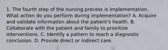 1. The fourth step of the nursing process is implementation. What action do you perform during implementation? A. Acquire and validate information about the patient's health. B. Collaborate with the patient and family to prioritize interventions. C. Identify a pattern to reach a diagnostic conclusion. D. Provide direct or indirect care.