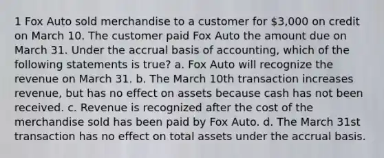 1 Fox Auto sold merchandise to a customer for 3,000 on credit on March 10. The customer paid Fox Auto the amount due on March 31. Under the accrual basis of accounting, which of the following statements is true? a. Fox Auto will recognize the revenue on March 31. b. The March 10th transaction increases revenue, but has no effect on assets because cash has not been received. c. Revenue is recognized after the cost of the merchandise sold has been paid by Fox Auto. d. The March 31st transaction has no effect on total assets under the accrual basis.