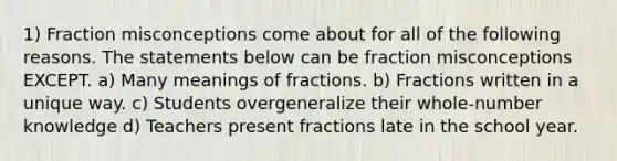 1) Fraction misconceptions come about for all of the following reasons. The statements below can be fraction misconceptions EXCEPT. a) Many meanings of fractions. b) Fractions written in a unique way. c) Students overgeneralize their whole-number knowledge d) Teachers present fractions late in the school year.