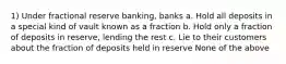 1) Under fractional reserve banking, banks a. Hold all deposits in a special kind of vault known as a fraction b. Hold only a fraction of deposits in reserve, lending the rest c. Lie to their customers about the fraction of deposits held in reserve None of the above