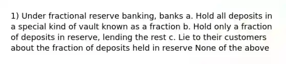 1) Under fractional reserve banking, banks a. Hold all deposits in a special kind of vault known as a fraction b. Hold only a fraction of deposits in reserve, lending the rest c. Lie to their customers about the fraction of deposits held in reserve None of the above