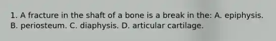 1. A fracture in the shaft of a bone is a break in the: A. epiphysis. B. periosteum. C. diaphysis. D. articular cartilage.