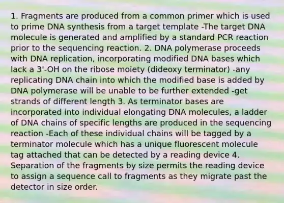 1. Fragments are produced from a common primer which is used to prime DNA synthesis from a target template -The target DNA molecule is generated and amplified by a standard PCR reaction prior to the sequencing reaction. 2. DNA polymerase proceeds with DNA replication, incorporating modified DNA bases which lack a 3'-OH on the ribose moiety (dideoxy terminator) -any replicating DNA chain into which the modified base is added by DNA polymerase will be unable to be further extended -get strands of different length 3. As terminator bases are incorporated into individual elongating DNA molecules, a ladder of DNA chains of specific lengths are produced in the sequencing reaction -Each of these individual chains will be tagged by a terminator molecule which has a unique fluorescent molecule tag attached that can be detected by a reading device 4. Separation of the fragments by size permits the reading device to assign a sequence call to fragments as they migrate past the detector in size order.