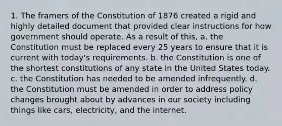 1. The framers of the Constitution of 1876 created a rigid and highly detailed document that provided clear instructions for how government should operate. As a result of this, a. the Constitution must be replaced every 25 years to ensure that it is current with today's requirements. b. the Constitution is one of the shortest constitutions of any state in the United States today. c. the Constitution has needed to be amended infrequently. d. the Constitution must be amended in order to address policy changes brought about by advances in our society including things like cars, electricity, and the internet.