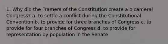 1. Why did the Framers of the Constitution create a bicameral Congress? a. to settle a conflict during the Constitutional Convention b. to provide for three branches of Congress c. to provide for four branches of Congress d. to provide for representation by population in the Senate