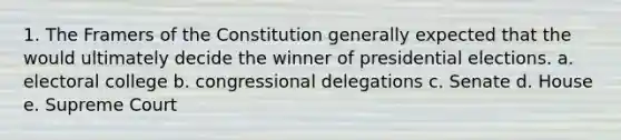 1. The Framers of the Constitution generally expected that the would ultimately decide the winner of presidential elections. a. electoral college b. congressional delegations c. Senate d. House e. Supreme Court