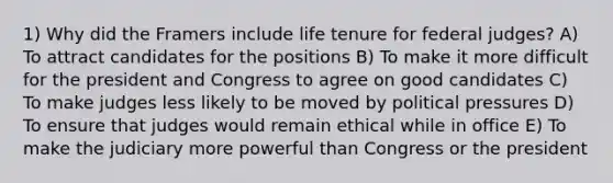 1) Why did the Framers include life tenure for federal judges? A) To attract candidates for the positions B) To make it more difficult for the president and Congress to agree on good candidates C) To make judges less likely to be moved by political pressures D) To ensure that judges would remain ethical while in office E) To make the judiciary more powerful than Congress or the president