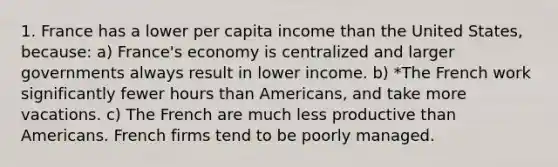 1. France has a lower per capita income than the United States, because: a) France's economy is centralized and larger governments always result in lower income. b) *The French work significantly fewer hours than Americans, and take more vacations. c) The French are much less productive than Americans. French firms tend to be poorly managed.