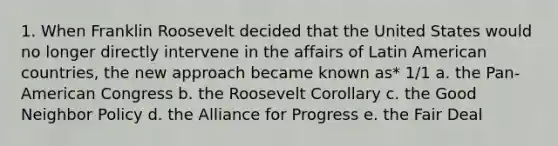 1. When Franklin Roosevelt decided that the United States would no longer directly intervene in the affairs of Latin American countries, the new approach became known as* 1/1 a. the Pan-American Congress b. the Roosevelt Corollary c. the Good Neighbor Policy d. the Alliance for Progress e. the Fair Deal