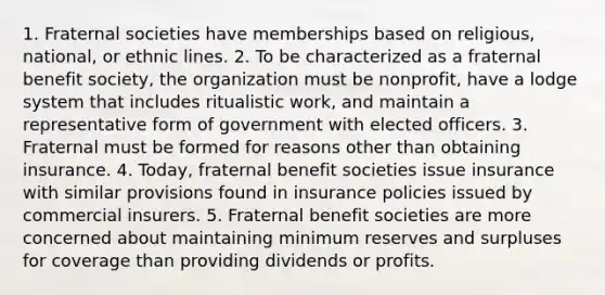 1. Fraternal societies have memberships based on religious, national, or ethnic lines. 2. To be characterized as a fraternal benefit society, the organization must be nonprofit, have a lodge system that includes ritualistic work, and maintain a representative form of government with elected officers. 3. Fraternal must be formed for reasons other than obtaining insurance. 4. Today, fraternal benefit societies issue insurance with similar provisions found in insurance policies issued by commercial insurers. 5. Fraternal benefit societies are more concerned about maintaining minimum reserves and surpluses for coverage than providing dividends or profits.