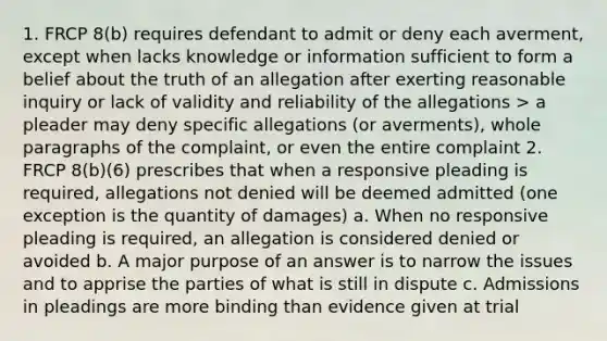 1. FRCP 8(b) requires defendant to admit or deny each averment, except when lacks knowledge or information sufficient to form a belief about the truth of an allegation after exerting reasonable inquiry or lack of validity and reliability of the allegations > a pleader may deny specific allegations (or averments), whole paragraphs of the complaint, or even the entire complaint 2. FRCP 8(b)(6) prescribes that when a responsive pleading is required, allegations not denied will be deemed admitted (one exception is the quantity of damages) a. When no responsive pleading is required, an allegation is considered denied or avoided b. A major purpose of an answer is to narrow the issues and to apprise the parties of what is still in dispute c. Admissions in pleadings are more binding than evidence given at trial