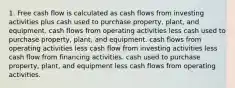 1. Free cash flow is calculated as cash flows from investing activities plus cash used to purchase property, plant, and equipment. cash flows from operating activities less cash used to purchase property, plant, and equipment. cash flows from operating activities less cash flow from investing activities less cash flow from financing activities. cash used to purchase property, plant, and equipment less cash flows from operating activities.