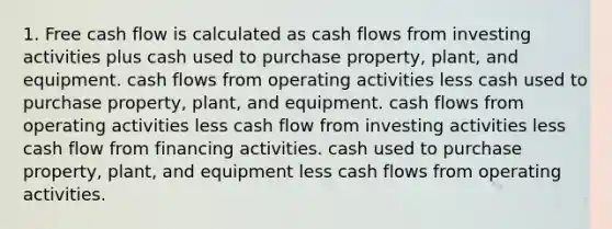 1. Free cash flow is calculated as cash flows from investing activities plus cash used to purchase property, plant, and equipment. cash flows from operating activities less cash used to purchase property, plant, and equipment. cash flows from operating activities less cash flow from investing activities less cash flow from financing activities. cash used to purchase property, plant, and equipment less cash flows from operating activities.