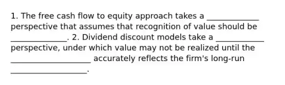 1. The free cash flow to equity approach takes a _____________ perspective that assumes that recognition of value should be ______________. 2. Dividend discount models take a ____________ perspective, under which value may not be realized until the ____________________ accurately reflects the firm's long-run ___________________.