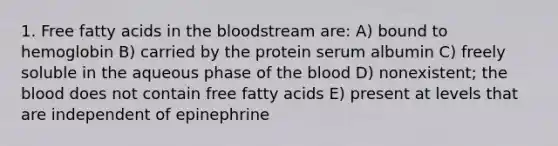 1. Free fatty acids in the bloodstream are: A) bound to hemoglobin B) carried by the protein serum albumin C) freely soluble in the aqueous phase of the blood D) nonexistent; the blood does not contain free fatty acids E) present at levels that are independent of epinephrine