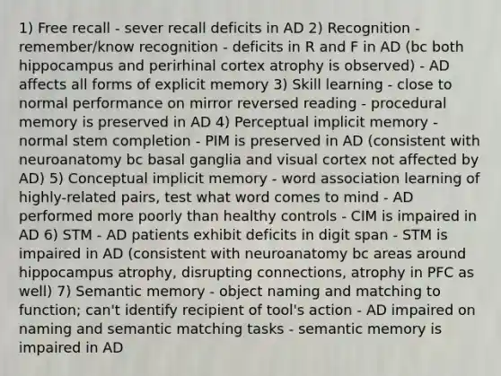 1) Free recall - sever recall deficits in AD 2) Recognition - remember/know recognition - deficits in R and F in AD (bc both hippocampus and perirhinal cortex atrophy is observed) - AD affects all forms of explicit memory 3) Skill learning - close to normal performance on mirror reversed reading - procedural memory is preserved in AD 4) Perceptual implicit memory - normal stem completion - PIM is preserved in AD (consistent with neuroanatomy bc basal ganglia and visual cortex not affected by AD) 5) Conceptual implicit memory - word association learning of highly-related pairs, test what word comes to mind - AD performed more poorly than healthy controls - CIM is impaired in AD 6) STM - AD patients exhibit deficits in digit span - STM is impaired in AD (consistent with neuroanatomy bc areas around hippocampus atrophy, disrupting connections, atrophy in PFC as well) 7) Semantic memory - object naming and matching to function; can't identify recipient of tool's action - AD impaired on naming and semantic matching tasks - semantic memory is impaired in AD