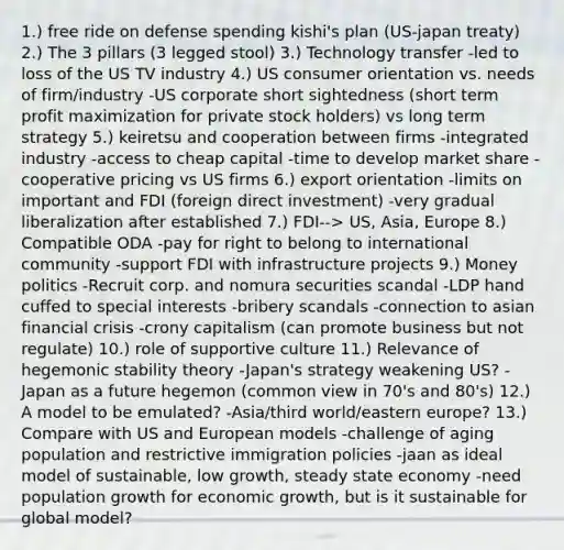 1.) free ride on defense spending kishi's plan (US-japan treaty) 2.) The 3 pillars (3 legged stool) 3.) Technology transfer -led to loss of the US TV industry 4.) US consumer orientation vs. needs of firm/industry -US corporate short sightedness (short term profit maximization for private stock holders) vs long term strategy 5.) keiretsu and cooperation between firms -integrated industry -access to cheap capital -time to develop market share -cooperative pricing vs US firms 6.) export orientation -limits on important and FDI (foreign direct investment) -very gradual liberalization after established 7.) FDI--> US, Asia, Europe 8.) Compatible ODA -pay for right to belong to international community -support FDI with infrastructure projects 9.) Money politics -Recruit corp. and nomura securities scandal -LDP hand cuffed to special interests -bribery scandals -connection to asian financial crisis -crony capitalism (can promote business but not regulate) 10.) role of supportive culture 11.) Relevance of hegemonic stability theory -Japan's strategy weakening US? -Japan as a future hegemon (common view in 70's and 80's) 12.) A model to be emulated? -Asia/third world/eastern europe? 13.) Compare with US and European models -challenge of aging population and restrictive immigration policies -jaan as ideal model of sustainable, low growth, steady state economy -need population growth for economic growth, but is it sustainable for global model?