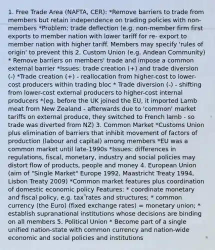 1. Free Trade Area (NAFTA, CER): *Remove barriers to trade from members but retain independence on trading policies with non- members *Problem: trade deflection (e.g. non-member firm first exports to member nation with lower tariff for re- export to member nation with higher tariff. Members may specify 'rules of origin' to prevent this 2. Custom Union (e.g. Andean Community) * Remove barriers on members' trade and impose a common external barrier *Issues: trade creation (+) and trade diversion (-) *Trade creation (+) - reallocation from higher-cost to lower-cost producers within trading bloc * Trade diversion (-) - shifting from lower-cost external producers to higher-cost internal producers *(eg. before the UK joined the EU, it imported Lamb meat from New Zealand - afterwards due to 'common' market tariffs on external produce, they switched to French lamb - so trade was diverted from NZ) 3. Common Market *Customs Union plus elimination of barriers that inhibit movement of factors of production (labour and capital) among members *EU was a common market until late-1990s *Issues: differences in regulations, fiscal, monetary, industry and social policies may distort flow of products, people and money 4. European Union (aim of "Single Market" Europe 1992, Maastricht Treaty 1994, Lisbon Treaty 2009) *Common market features plus coordination of domestic economic policy Features: * coordinate monetary and fiscal policy, e.g. tax rates and structures; * common currency (the Euro) (fixed exchange rates) = monetary union; * establish supranational institutions whose decisions are binding on all members 5. Political Union * Become part of a single unified nation-state with common currency and nation-wide economic and social policies and institutions