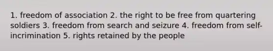 1. freedom of association 2. the right to be free from quartering soldiers 3. freedom from search and seizure 4. freedom from self-incrimination 5. rights retained by the people