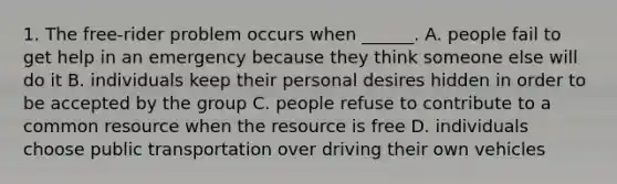 1. The free-rider problem occurs when ______. A. people fail to get help in an emergency because they think someone else will do it B. individuals keep their personal desires hidden in order to be accepted by the group C. people refuse to contribute to a common resource when the resource is free D. individuals choose public transportation over driving their own vehicles