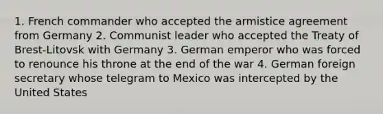 1. French commander who accepted the armistice agreement from Germany 2. Communist leader who accepted the Treaty of Brest-Litovsk with Germany 3. German emperor who was forced to renounce his throne at the end of the war 4. German foreign secretary whose telegram to Mexico was intercepted by the United States