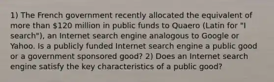 1) The French government recently allocated the equivalent of more than​ 120 million in public funds to Quaero ​(Latin for​ "I ​ search"), an Internet search engine analogous to Google or Yahoo. Is a publicly funded Internet search engine a public good or a government sponsored​ good? 2) Does an Internet search engine satisfy the key characteristics of a public​ good?