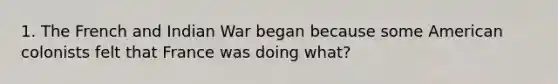 1. The French and Indian War began because some American colonists felt that France was doing what?