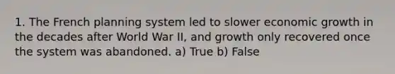 1. The French planning system led to slower economic growth in the decades after World War II, and growth only recovered once the system was abandoned. a) True b) False