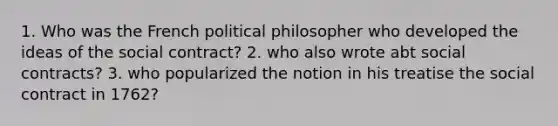 1. Who was the French political philosopher who developed the ideas of the social contract? 2. who also wrote abt social contracts? 3. who popularized the notion in his treatise the social contract in 1762?