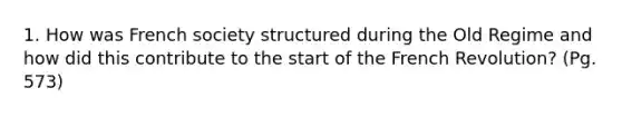 1. How was French society structured during the Old Regime and how did this contribute to the start of the French Revolution? (Pg. 573)