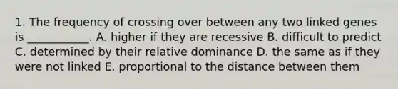 1. The frequency of crossing over between any two linked genes is ___________. A. higher if they are recessive B. difficult to predict C. determined by their relative dominance D. the same as if they were not linked E. proportional to the distance between them