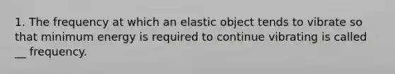 1. The frequency at which an elastic object tends to vibrate so that minimum energy is required to continue vibrating is called __ frequency.